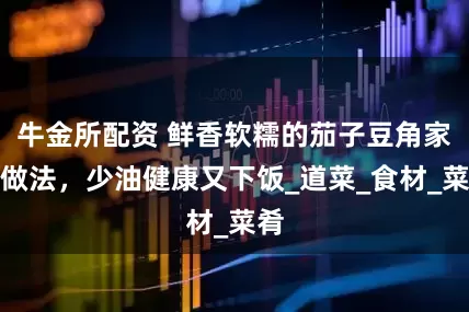 牛金所配资 鲜香软糯的茄子豆角家常做法，少油健康又下饭_道菜_食材_菜肴