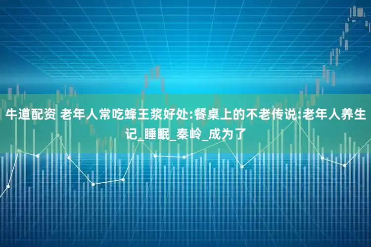 牛道配资 老年人常吃蜂王浆好处:餐桌上的不老传说:老年人养生记_睡眠_秦岭_成为了