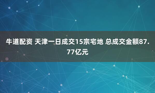 牛道配资 天津一日成交15宗宅地 总成交金额87.77亿元