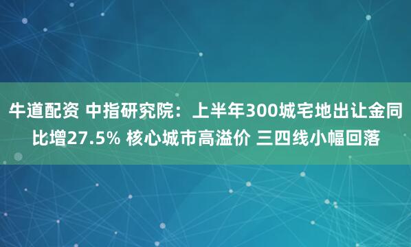 牛道配资 中指研究院：上半年300城宅地出让金同比增27.5% 核心城市高溢价 三四线小幅回落