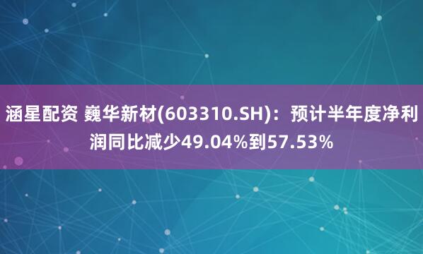 涵星配资 巍华新材(603310.SH)：预计半年度净利润同比减少49.04%到57.53%
