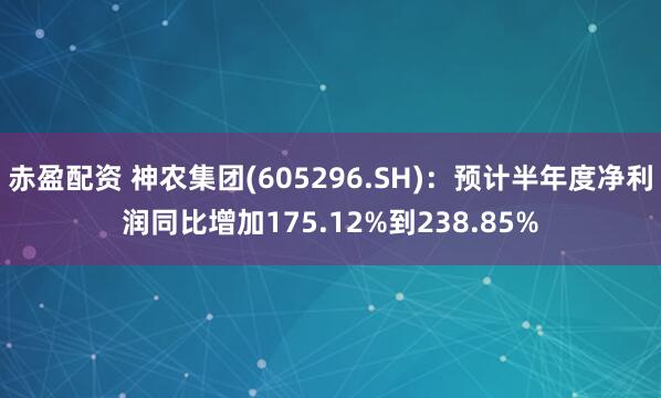 赤盈配资 神农集团(605296.SH)：预计半年度净利润同比增加175.12%到238.85%