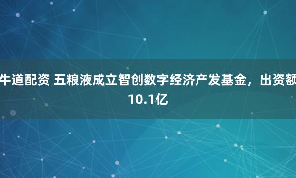 牛道配资 五粮液成立智创数字经济产发基金，出资额10.1亿