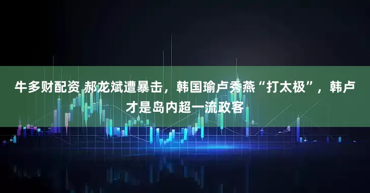 牛多财配资 郝龙斌遭暴击，韩国瑜卢秀燕“打太极”，韩卢才是岛内超一流政客