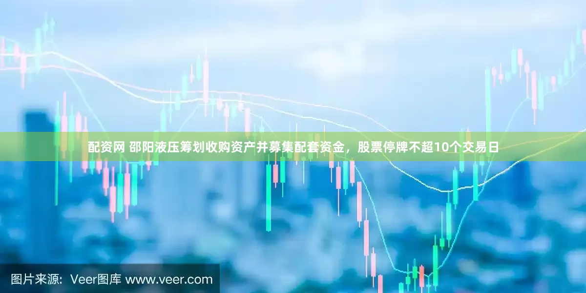配资网 邵阳液压筹划收购资产并募集配套资金，股票停牌不超10个交易日