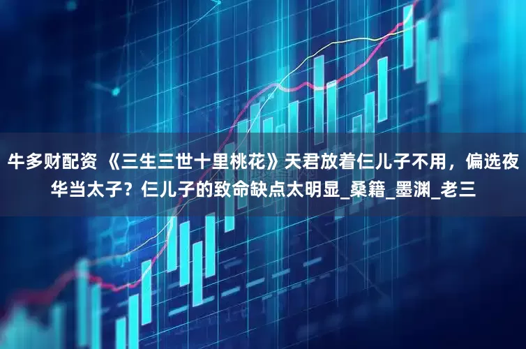 牛多财配资 《三生三世十里桃花》天君放着仨儿子不用，偏选夜华当太子？仨儿子的致命缺点太明显_桑籍_墨渊_老三