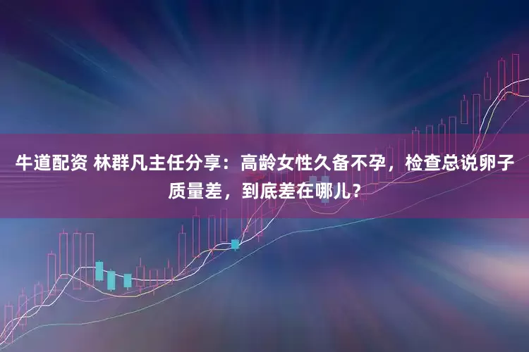 牛道配资 林群凡主任分享：高龄女性久备不孕，检查总说卵子质量差，到底差在哪儿？