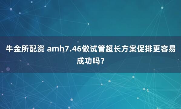 牛金所配资 amh7.46做试管超长方案促排更容易成功吗？